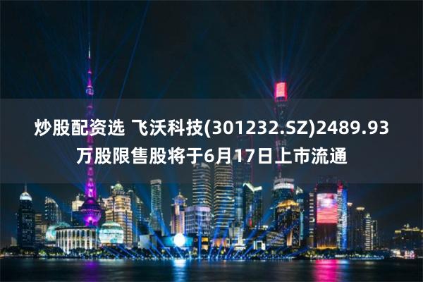 炒股配资选 飞沃科技(301232.SZ)2489.93万股限售股将于6月17日上市流通