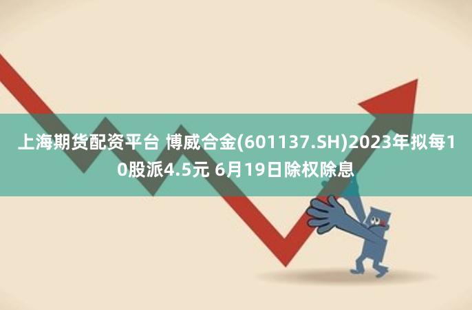 上海期货配资平台 博威合金(601137.SH)2023年拟每10股派4.5元 6月19日除权除息