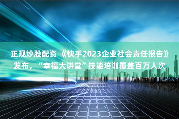 正规炒股配资 《快手2023企业社会责任报告》发布，“幸福大讲堂”技能培训覆盖百万人次