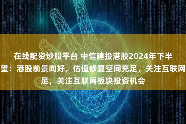 在线配资炒股平台 中信建投港股2024年下半年投资策略展望：港股前景向好，估值修复空间充足，关注互联网板块投资机会