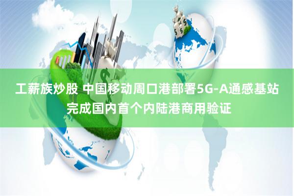 工薪族炒股 中国移动周口港部署5G-A通感基站 完成国内首个内陆港商用验证