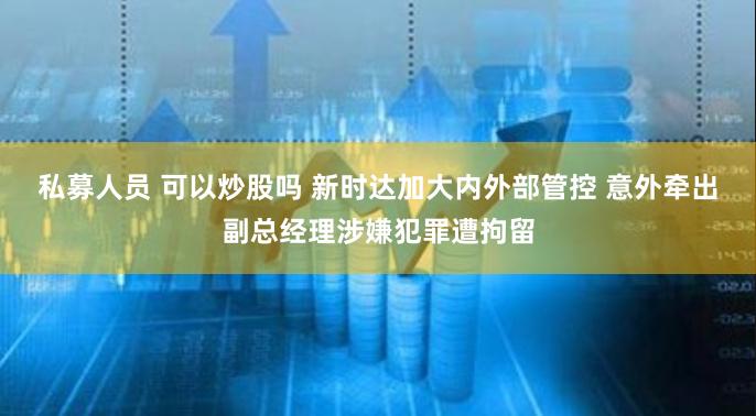 私募人员 可以炒股吗 新时达加大内外部管控 意外牵出副总经理涉嫌犯罪遭拘留