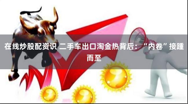 在线炒股配资识 二手车出口淘金热背后：“内卷”接踵而至