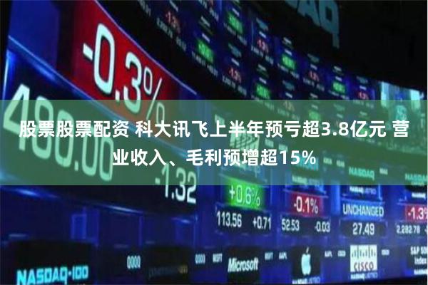 股票股票配资 科大讯飞上半年预亏超3.8亿元 营业收入、毛利预增超15%