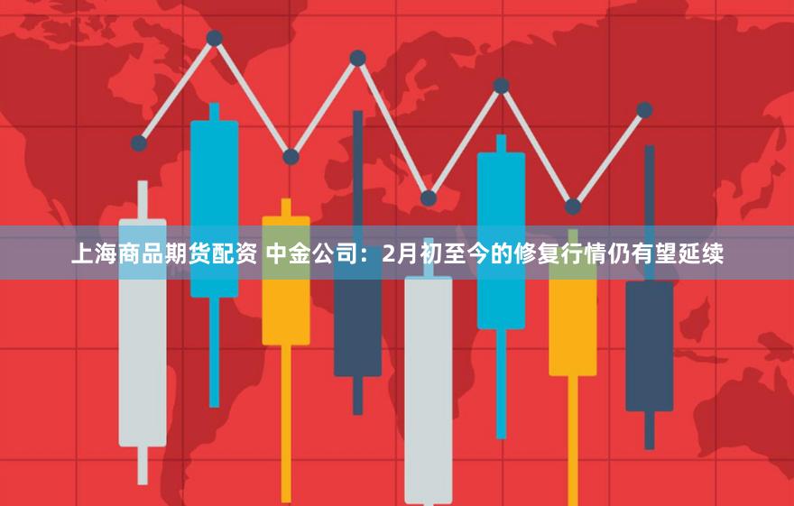 上海商品期货配资 中金公司：2月初至今的修复行情仍有望延续