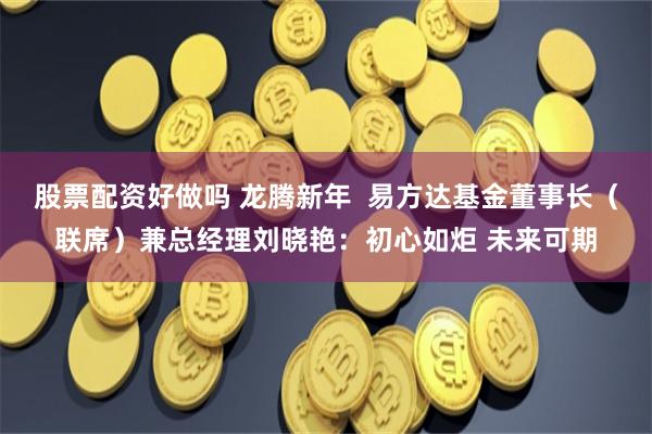 股票配资好做吗 龙腾新年  易方达基金董事长（联席）兼总经理刘晓艳：初心如炬 未来可期