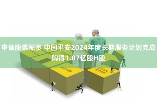 申请股票配资 中国平安2024年度长期服务计划完成购得1.07亿股H股