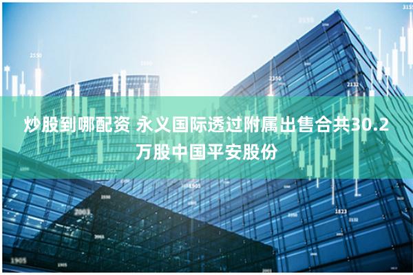 炒股到哪配资 永义国际透过附属出售合共30.2万股中国平安股份