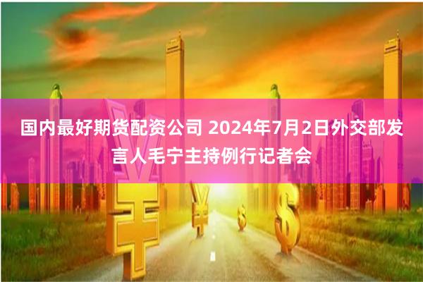 国内最好期货配资公司 2024年7月2日外交部发言人毛宁主持例行记者会