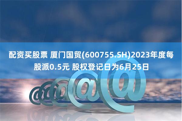 配资买股票 厦门国贸(600755.SH)2023年度每股派0.5元 股权登记日为6月25日