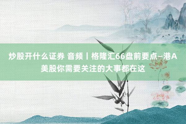炒股开什么证券 音频丨格隆汇66盘前要点—港A美股你需要关注的大事都在这