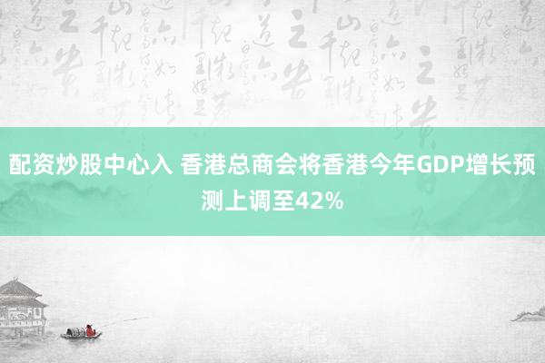 配资炒股中心入 香港总商会将香港今年GDP增长预测上调至42%