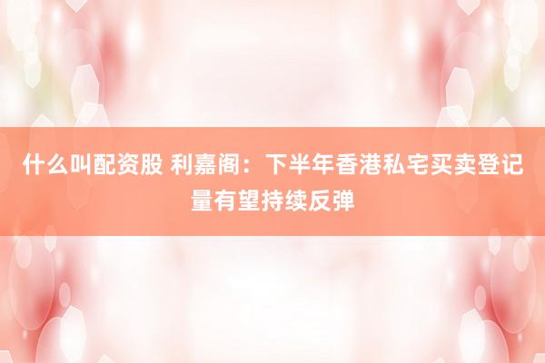 什么叫配资股 利嘉阁：下半年香港私宅买卖登记量有望持续反弹