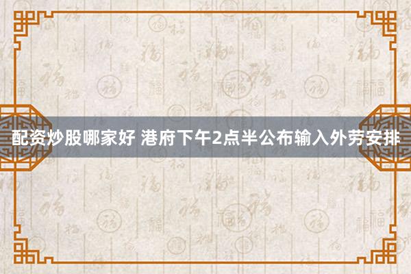 配资炒股哪家好 港府下午2点半公布输入外劳安排