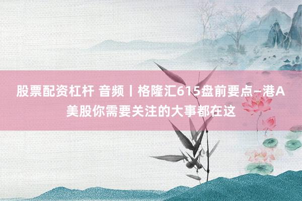 股票配资杠杆 音频丨格隆汇615盘前要点—港A美股你需要关注的大事都在这