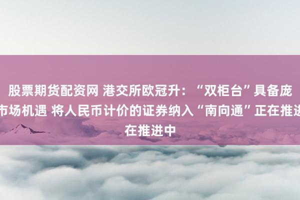 股票期货配资网 港交所欧冠升：“双柜台”具备庞大市场机遇 将人民币计价的证券纳入“南向通”正在推进中