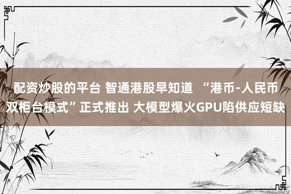 配资炒股的平台 智通港股早知道  “港币-人民币双柜台模式”正式推出 大模型爆火GPU陷供应短缺