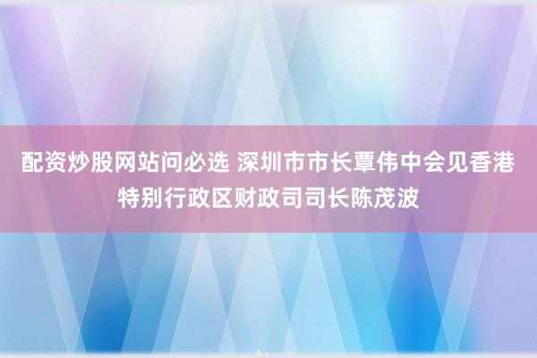 配资炒股网站问必选 深圳市市长覃伟中会见香港特别行政区财政司司长陈茂波