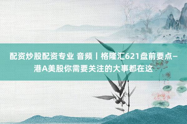 配资炒股配资专业 音频丨格隆汇621盘前要点—港A美股你需要关注的大事都在这