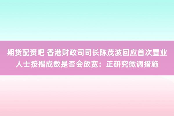 期货配资吧 香港财政司司长陈茂波回应首次置业人士按揭成数是否会放宽：正研究微调措施