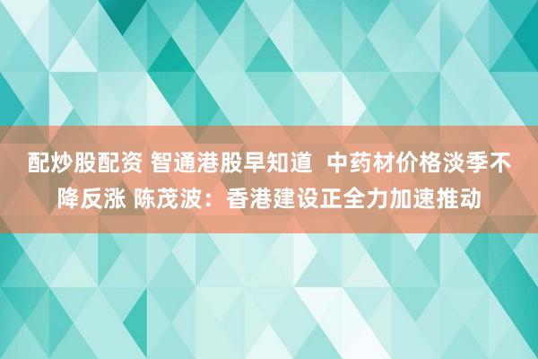 配炒股配资 智通港股早知道  中药材价格淡季不降反涨 陈茂波：香港建设正全力加速推动