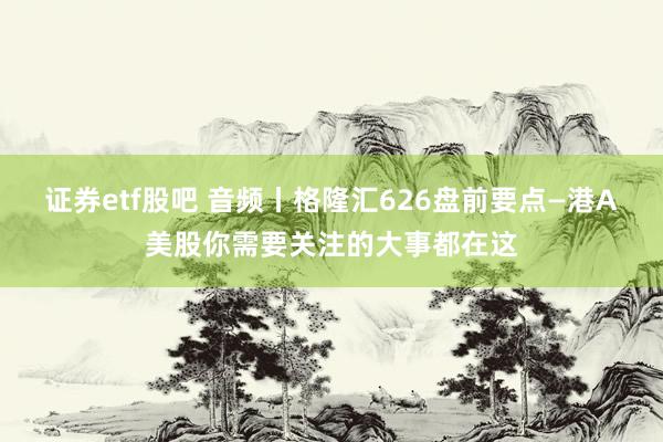 证券etf股吧 音频丨格隆汇626盘前要点—港A美股你需要关注的大事都在这