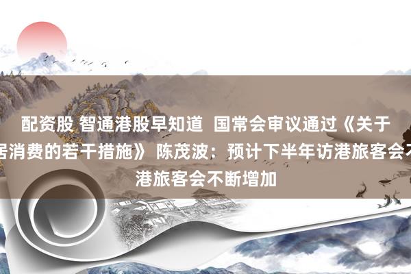 配资股 智通港股早知道  国常会审议通过《关于促进家居消费的若干措施》 陈茂波：预计下半年访港旅客会不断增加