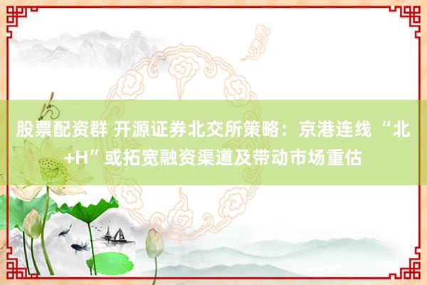 股票配资群 开源证券北交所策略：京港连线 “北+H”或拓宽融资渠道及带动市场重估