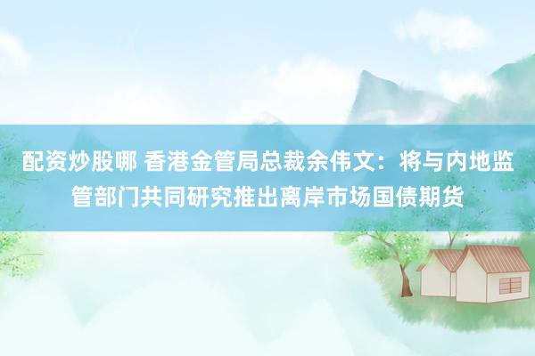 配资炒股哪 香港金管局总裁余伟文：将与内地监管部门共同研究推出离岸市场国债期货