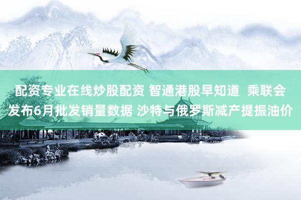 配资专业在线炒股配资 智通港股早知道  乘联会发布6月批发销量数据 沙特与俄罗斯减产提振油价