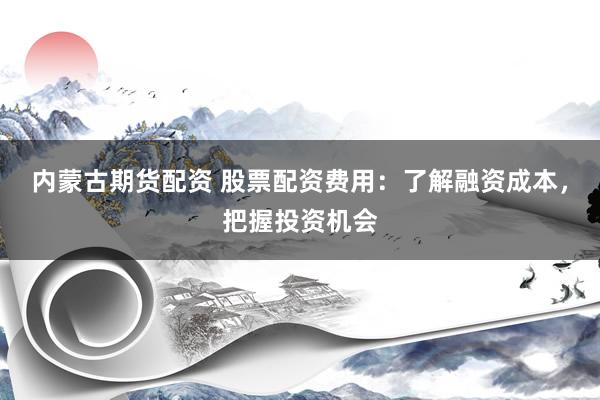 内蒙古期货配资 股票配资费用：了解融资成本，把握投资机会