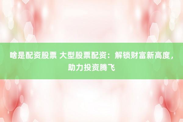 啥是配资股票 大型股票配资：解锁财富新高度，助力投资腾飞