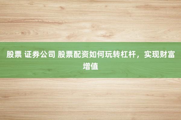 股票 证券公司 股票配资如何玩转杠杆，实现财富增值