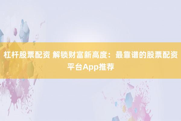 杠杆股票配资 解锁财富新高度：最靠谱的股票配资平台App推荐