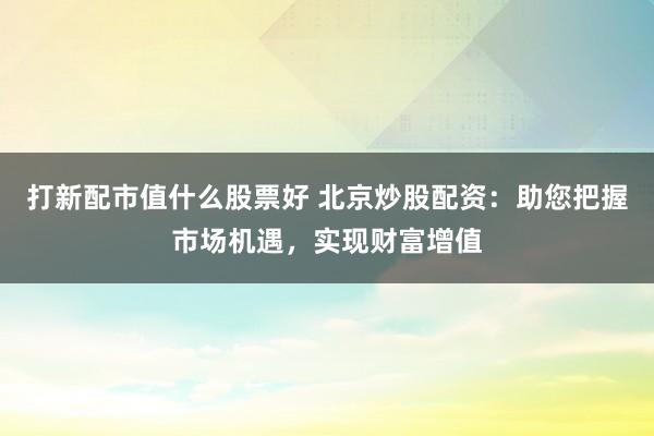 打新配市值什么股票好 北京炒股配资：助您把握市场机遇，实现财富增值