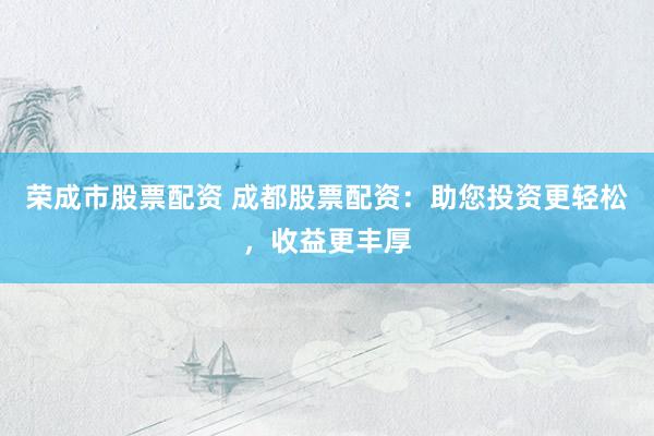 荣成市股票配资 成都股票配资：助您投资更轻松，收益更丰厚