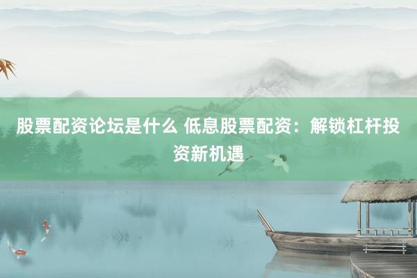 股票配资论坛是什么 低息股票配资：解锁杠杆投资新机遇