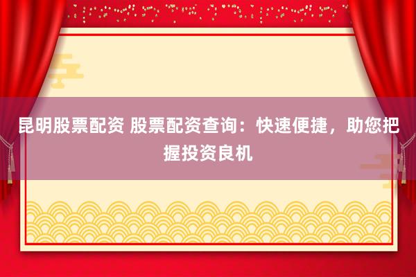 昆明股票配资 股票配资查询：快速便捷，助您把握投资良机