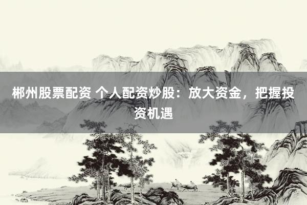 郴州股票配资 个人配资炒股：放大资金，把握投资机遇