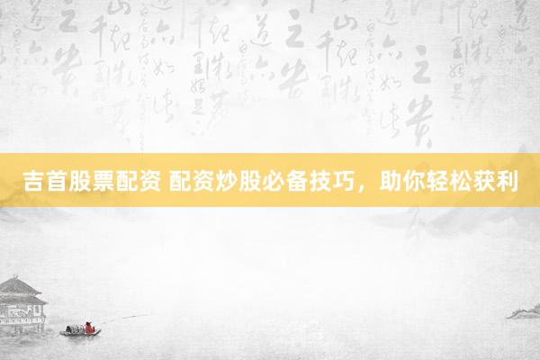 吉首股票配资 配资炒股必备技巧，助你轻松获利