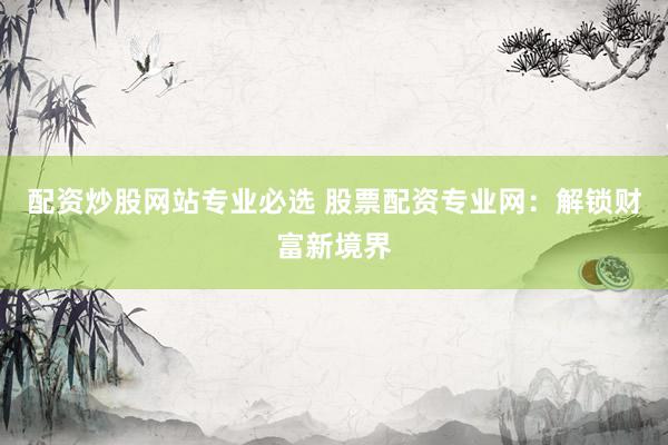 配资炒股网站专业必选 股票配资专业网：解锁财富新境界