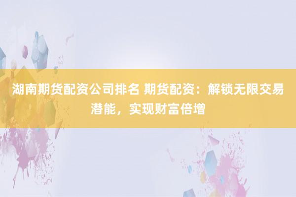 湖南期货配资公司排名 期货配资：解锁无限交易潜能，实现财富倍增