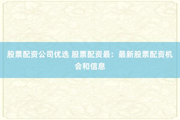 股票配资公司优选 股票配资最：最新股票配资机会和信息
