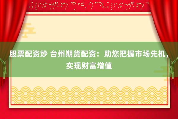 股票配资炒 台州期货配资：助您把握市场先机，实现财富增值