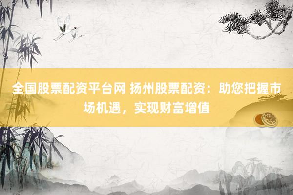 全国股票配资平台网 扬州股票配资：助您把握市场机遇，实现财富增值