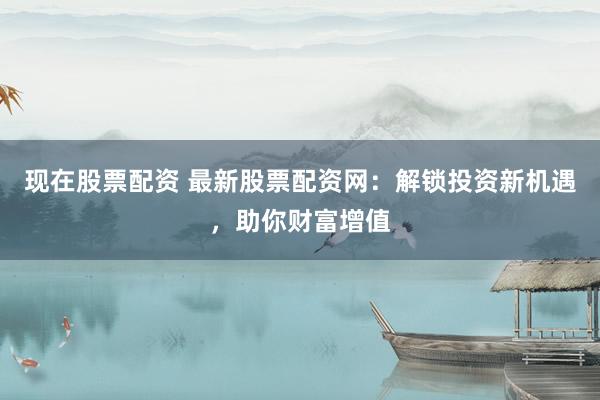 现在股票配资 最新股票配资网：解锁投资新机遇，助你财富增值