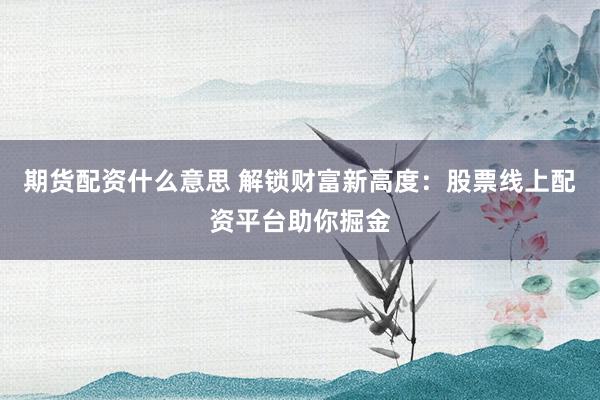 期货配资什么意思 解锁财富新高度：股票线上配资平台助你掘金