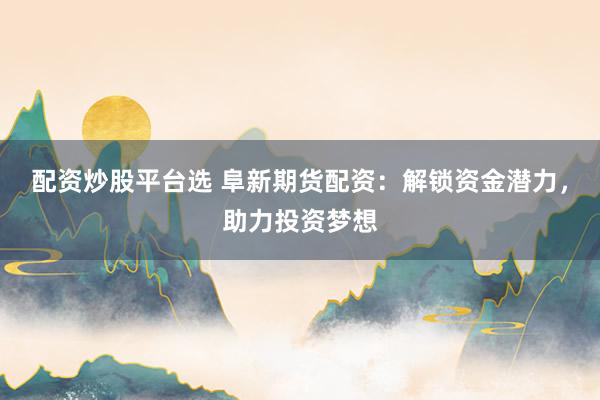 配资炒股平台选 阜新期货配资：解锁资金潜力，助力投资梦想