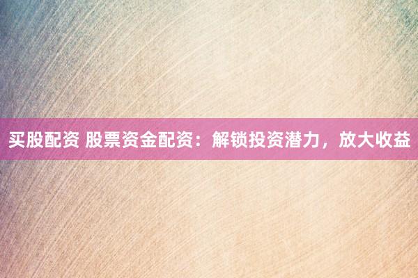 买股配资 股票资金配资：解锁投资潜力，放大收益