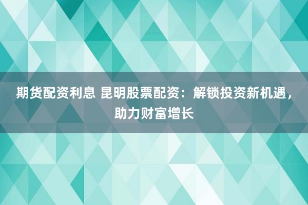期货配资利息 昆明股票配资：解锁投资新机遇，助力财富增长